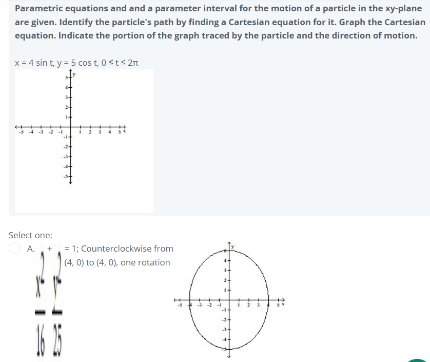 Parametric equations and and a parameter interval for the motion of a particle in the xy-plane
are given. Identify the particle's path by finding a Cartesian equation for it. Graph the Cartesian
equation. Indicate the portion of the graph traced by the particle and the direction of motion.
x = 4 sin t, y = 5 cos t, 0<t< 2m
-2
-2+
Select one:
A.
+
= 1; Counterclockwise from
|(4, 0) to (4, 0), one rotation
2+
