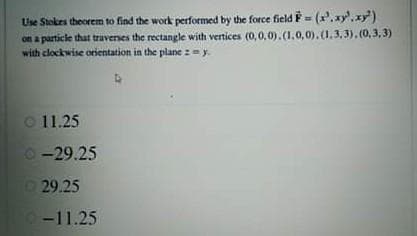 Use Stokes theorem to find the work performed by the force field F= (x.xy'.xy')
on a particle that traverses the rectangle with vertices (0,0,0).(1,0,0).0.3.3).(0,3,3)
with clockwise orientation in the plane :=y.
O 11.25
O -29.25
D29.25
-11.25
