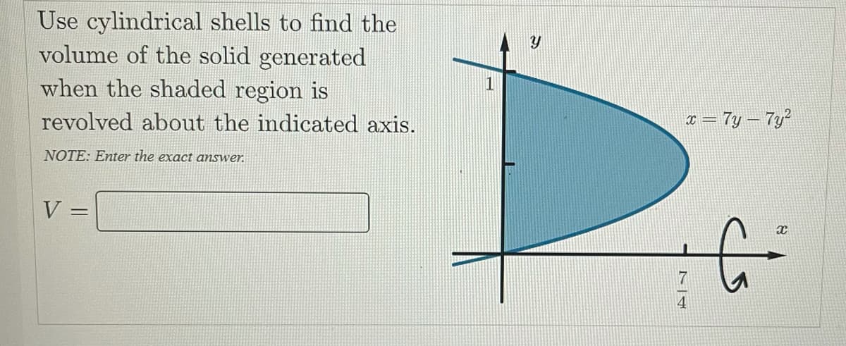 Use cylindrical shells to find the
volume of the solid generated
when the shaded region is
1
revolved about the indicated axis.
¤ = 7y – 7y?
NOTE: Enter the exact answer.
V
