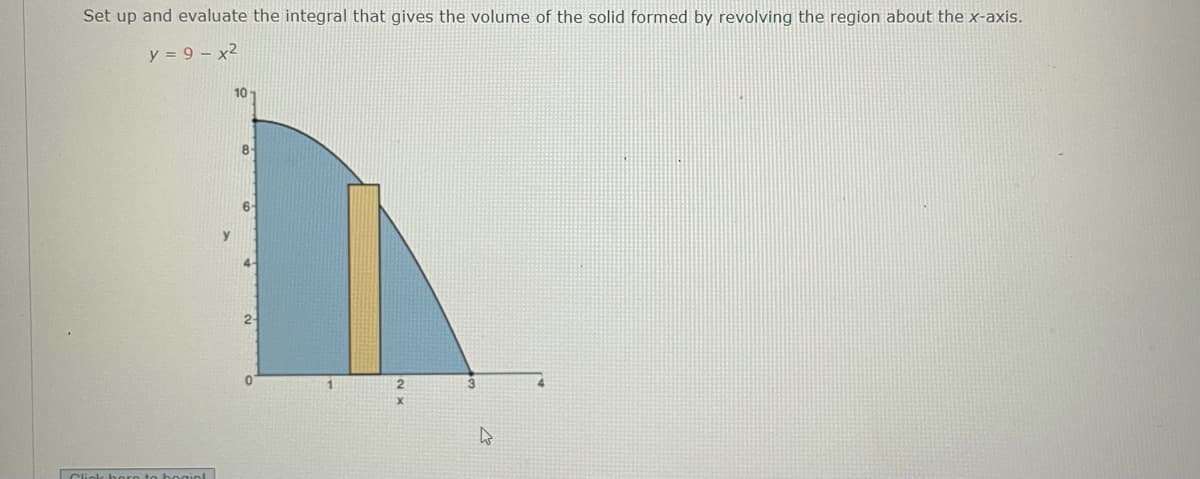 Set up and evaluate the integral that gives the volume of the solid formed by revolving the region about the x-axis.
y = 9 – x2
10
8-
6-
