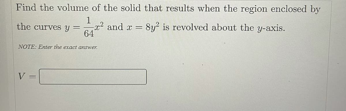 Find the volume of the solid that results when the region enclosed by
1
the curves y =x² and x = 8y² is revolved about the y-axis.
64
NOTE: Enter the exact answer.
V
