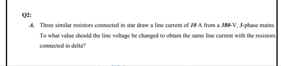 Q2:
A. Three similar resistors connected in star draw a line current of 10 A from a 380-V, 3-phase mains.
To what value should the line voltage be changed to obtain the same line current with the resistors
connected in delta?
