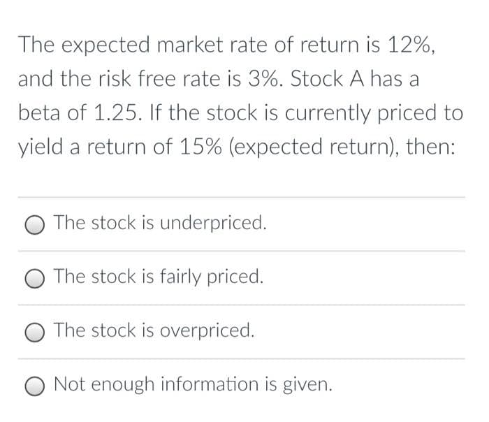 The expected market rate of return is 12%,
and the risk free rate is 3%. Stock A has a
beta of 1.25. If the stock is currently priced to
yield a return of 15% (expected return), then:
The stock is underpriced.
The stock is fairly priced.
The stock is overpriced.
O Not enough information is given.
