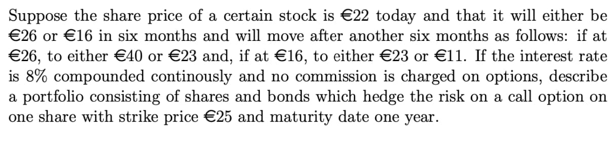 Suppose the share price of a certain stock is €22 today and that it will either be
€26 or €16 in six months and will move after another six months as follows: if at
€26, to either €40 or €23 and, if at €16, to either €23 or €11. If the interest rate
is 8% compounded continously and no commission is charged on options, describe
a portfolio consisting of shares and bonds which hedge the risk on a call option on
one share with strike price €25 and maturity date one year.
