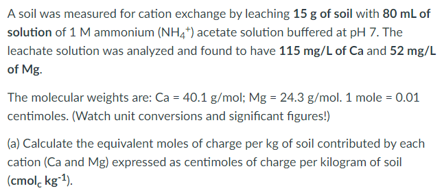 A soil was measured for cation exchange by leaching 15 g of soil with 80 mL of
solution of 1 M ammonium (NH4*) acetate solution buffered at pH 7. The
leachate solution was analyzed and found to have 115 mg/L of Ca and 52 mg/L
of Mg.
The molecular weights are: Ca = 40.1 g/mol; Mg = 24.3 g/mol. 1 mole = 0.01
centimoles. (Watch unit conversions and significant figures!)
(a) Calculate the equivalent moles of charge per kg of soil contributed by each
cation (Ca and Mg) expressed as centimoles of charge per kilogram of soil
(cmol, kgʻ1).
