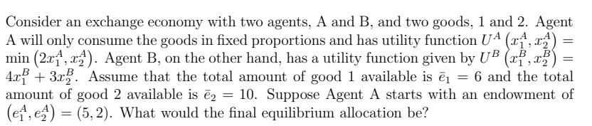 Consider an exchange economy with two agents, A and B, and two goods, 1 and 2. Agent
A will only consume the goods in fixed proportions and has utility function U4 (x†, x²)
min (2xf, x). Agent B, on the other hand, has a utility function given by UB (xf , x5
4x3 + 3x3. Assume that the total amount of good 1 available is ēj = 6 and the total
amount of good 2 available is ēz = 10. Suppose Agent A starts with an endowment of
(et, es) = (5, 2). What would the final equilibrium allocation be?
