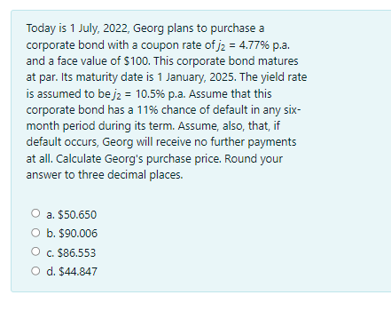 Today is 1 July, 2022, Georg plans to purchase a
corporate bond with a coupon rate of j2 = 4.77% p.a.
and a face value of $100. This corporate bond matures
at par. Its maturity date is 1 January, 2025. The yield rate
is assumed to be jz = 10.5% p.a. Assume that this
corporate bond has a 11% chance of default in any six-
month period during its term. Assume, also, that, if
default occurs, Georg will receive no further payments
at all. Calculate Georg's purchase price. Round your
answer to three decimal places.
a. $50.650
O b. $90.006
c. $86.553
O d. $44.847
