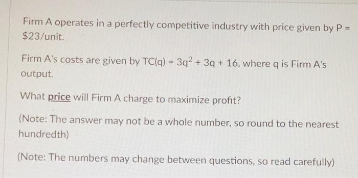 Firm A operates in a perfectly competitive industry with price given by P =
$23/unit.
Firm A's costs are given by TC(g) = 3q? + 3q + 16, whereq is Firm A's
%3D
output.
What price will Firm A charge to maximize profit?
(Note: The answer may not be a whole number, so round to the nearest
hundredth)
(Note: The numbers may change between questions, so read carefully)
