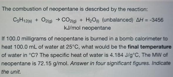 The combustion of neopentane is described by the reaction:
C5H12(s) + Oz(g) → CO2(g) + H2Oo (unbalanced) AH = -3456
kJ/mol neopentane
%3D
If 100.0 milligrams of neopentane is burned in a bomb calorimeter to
heat 100.0 mL of water at 25°C, what would be the final temperature
of water in °C? The specific heat of water is 4.184 J/g°C, The MW of
neopentane is 72.15 g/mol. Answer in four significant figures. Indicate
the unit.
