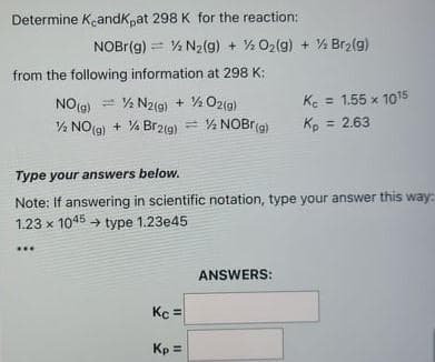 Determine Kandk,at 298 K for the reaction:
NOBR(g) = % N2(g) + O2(g) + % Br2(g)
from the following information at 298 K:
NO(9) = % N2(g) + % O2(a)
Ke = 1.55 x 1015
% NO(g) + % Br2(g) = % NOBr(a)
Kp = 2.63
Type your answers below.
Note: If answering in scientific notation, type your answer this way:
1.23 x 1045 → type 1.23e45
ANSWERS:
Kc =
Kp =
