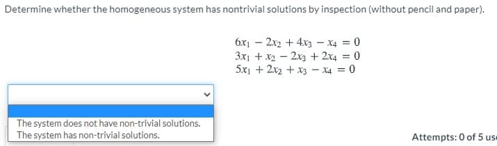 Determine whether the homogeneous system has nontrivial solutions by inspection (without pencil and paper).
6x1 – 2x2 + 4x3 – x4 = 0
3x1 + x2 - 2x3 + 2x4 = 0
5x1 + 2x2 + x3 - X4 = 0
%3D
The system does not have non-trivial solutions.
The system has non-trivial solutions.
Attempts: 0 of 5 use
