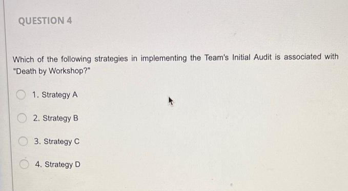 QUESTION 4
Which of the following strategies in implementing the Team's Initial Audit is associated with
"Death by Workshop?"
1. Strategy A
2. Strategy B
3. Strategy C
4. Strategy D