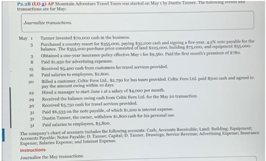P2.2B (LO 2) AP Mountain Adventure Travel Tours was started on May 1 by Dustin Tanner. The following events and
transactions are for May:
Journalize transactions.
May 1
Tanner invested $70,000 cash in the business.
3
Purchased a country resort for $355,000, paying $35,000 cash and signing a five-year, 4.5% note payable for the
balance. The $355,000 purchase price consisted of land $225,000, building $75,000, and equipment $55,000.
Obtained a one-year insurance policy effective May 1 for $9,360. Paid the first month's premium of $780.
Paid $1,950 for advertising expenses.
3
8
15
Received $5,400 cash from customers for travel services provided.
16
Paid salaries to employees, $2,600.
20
Billed a customer, Celtic Fern Ltd., $2,750 for bus tours provided. Celtic Fern Ltd. paid $500 cash and agreed to
pay the amount owing within 10 days.
22
Hired a manager to start June 1 at a salary of $4,000 per month.
29
Received the balance owing cash from Celtic Fern Ltd. for the May 20 transaction.
30
Received $5,750 cash for travel services provided.
31
Paid $6,533 on the note payable, of which $1,200 is interest expense.
31
Dustin Tanner, the owner, withdrew $1,800 cash for his personal use.
31
Paid salaries to employees, $3,800.
The company's chart of accounts includes the following accounts: Cash; Accounts Receivable; Land; Building; Equipment;
Accounts Payable; Notes Payable; D. Tanner, Capital; D. Tanner, Drawings; Service Revenue; Advertising Expense; Insurance
Expense; Salaries Expense; and Interest Expense.
Instructions
Journalize the May transactions.