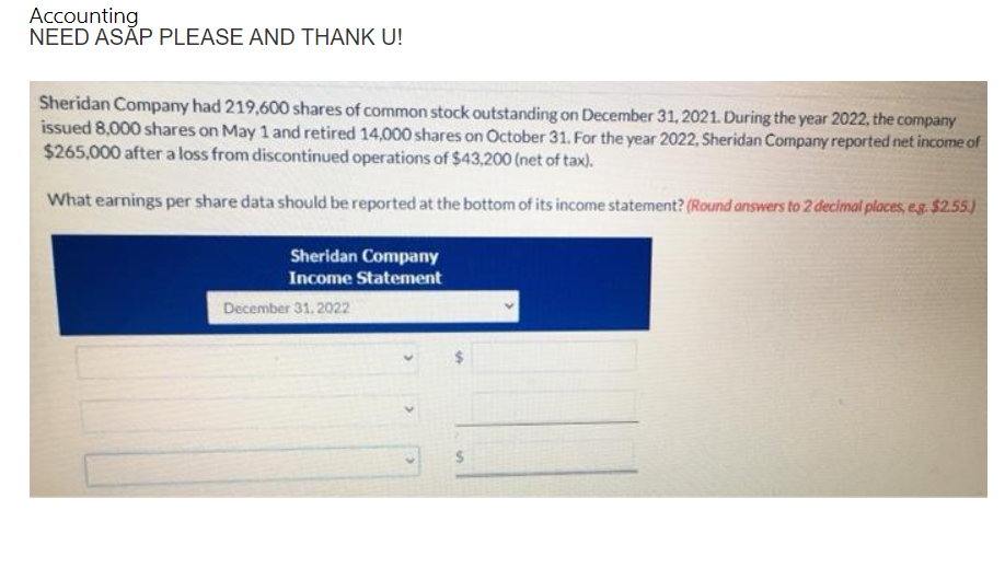 Accounting
NEED ASAP PLEASE AND THANK U!
Sheridan Company had 219,600 shares of common stock outstanding on December 31, 2021. During the year 2022, the company
issued 8,000 shares on May 1 and retired 14,000 shares on October 31. For the year 2022, Sheridan Company reported net income of
$265,000 after a loss from discontinued operations of $43,200 (net of tax).
What earnings per share data should be reported at the bottom of its income statement? (Round answers to 2 decimal places, e.g. $2.55.)
Sheridan Company
Income Statement
December 31, 2022