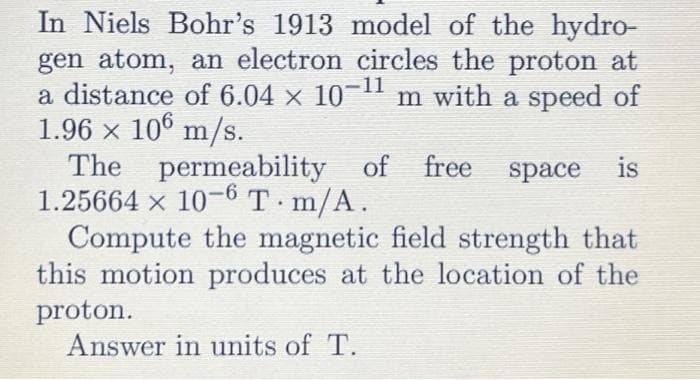In Niels Bohr's 1913 model of the hydro-
gen atom, an electron circles the proton at
a distance of 6.04 x 10-¹1 m with a speed of
1.96 × 106 m/s.
The permeability of
of free
1.25664 x 10-6 T.m/A.
space is
Compute the magnetic field strength that
this motion produces at the location of the
proton.
Answer in units of T.