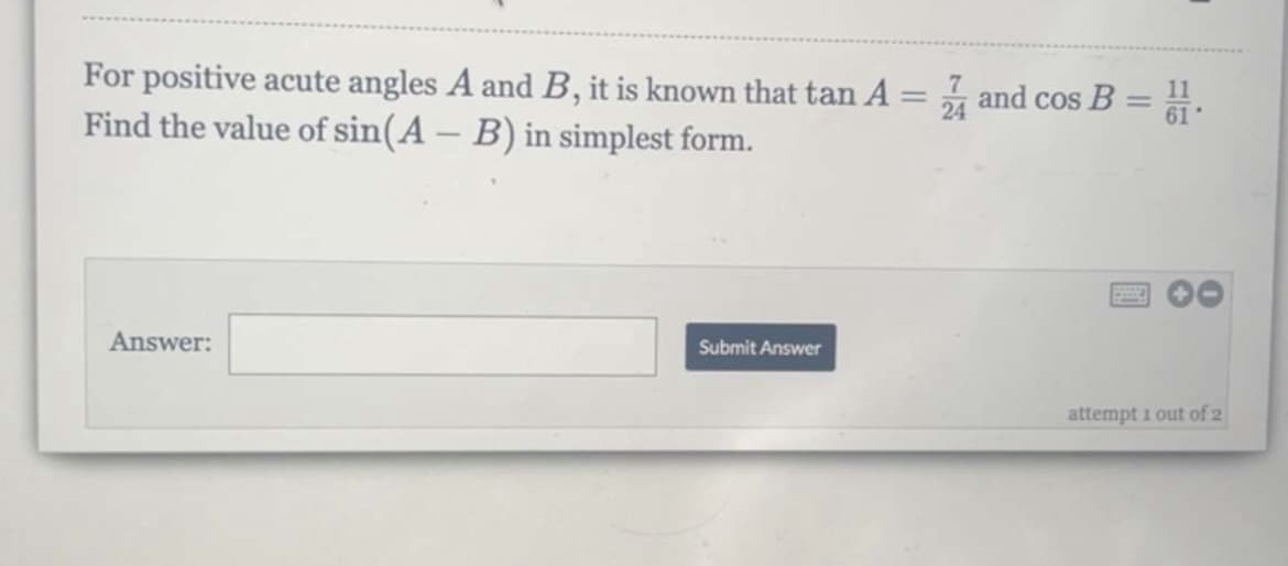 For positive acute angles A and B, it is known that tan A = and cos B = .
Find the value of sin(A - B) in simplest form.
Answer:
Submit Answer
attempt 1 out of 2