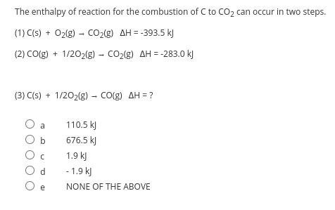 The enthalpy of reaction for the combustion of C to CO2 can occur in two steps.
(1) C(s) + O2(g) – cO2(g) AH = -393.5 kJ
(2) CO(g) + 1/202(g) - CO2(g) AH = -283.0 kJ
(3) C(s) + 1/202(g) - Co(g) AH = ?
110.5 kJ
b
676.5 k)
1.9 k)
- 1.9 kJ
O e
NONE OF THE ABOVE
