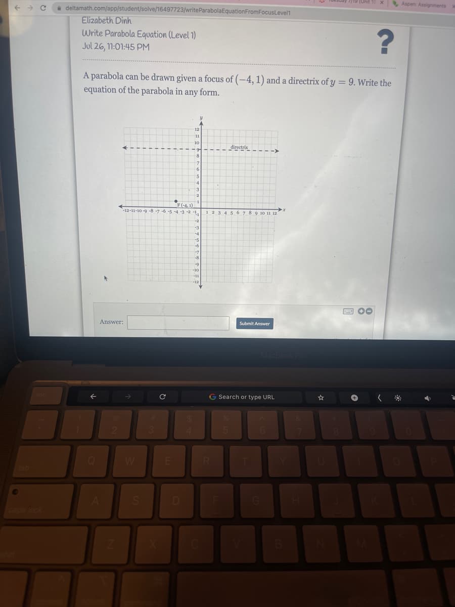 deltamath.com/app/student/solve/16497723/write Parabola Equation FromFocusLevel1
Elizabeth Dinh
Write Parabola Equation (Level 1)
Jul 26, 11:01:45 PM
Q
?
A parabola can be drawn given a focus of (-4, 1) and a directrix of y = 9. Write the
equation of the parabola in any form.
Answer:
A
2
Z
S
3
с
●
-12-11-10-9-8-7-6-5-4-3-2-1,
E
F(-4,1)
D
4
12
11
10
9
8
7
6
5
4
3
2
1
-2
Y
-3
-4
-5
-6
-7
-8
-9
-10
-11
-12
C
1 2 3 4 5 6 7 8 9 10 11 12
R
directrix
F
G Search or type URL
5
Submit Answer
MacBook Pro
6
x
G
Tuesday 7/19 (Unit
B
8
x Aspen: Assignments
wwwww +-
(