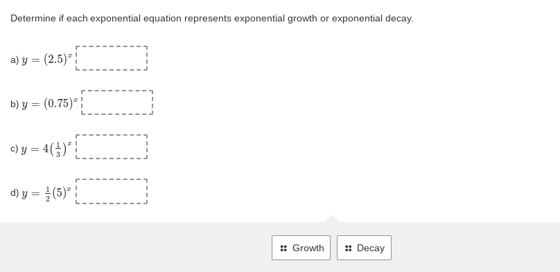 Determine if each exponential equation represents exponential growth or exponential decay.
a) y = (2.5)"|
b) y = (0.75)" |
c) y = 4(÷)*!
d) y = }(5)" |
:: Growth
: Decay
