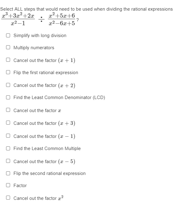 Select ALL steps that would need to be used when dividing the rational expressions
x3+3x2+2x
x2+5x+6
?
x2 –6x+5
x2 –1
O Simplify with long division
O Multiply numerators
O Cancel out the factor (x + 1)
O Flip the first rational expression
O Cancel out the factor (x + 2)
O Find the Least Common Denominator (LCD)
O Cancel out the factor a
O Cancel out the factor (x + 3)
O Cancel out the factor (a – 1)
O Find the Least Common Multiple
O Cancel out the factor (x – 5)
O Flip the second rational expression
O Factor
O Cancel out the factor x?
