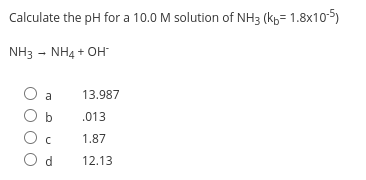 Calculate the pH for a 10.0 M solution of NH3 (kp= 1.8x105)
NH3 - NH4 + OH
a
13.987
O b
.013
O c
1.87
O d
12.13
