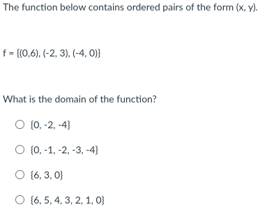 The function below contains ordered pairs of the form (x, y).
f = {(0,6), (-2, 3), (-4, 0)}
What is the domain of the function?
O {0, -2, -4}
O {0, -1, -2, -3, -4}
O (6, 3, 0}
O {6, 5, 4, 3, 2, 1, 0}
