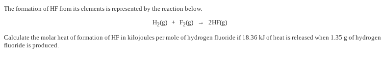 The formation of HF from its elements is represented by the reaction below.
H2(g) + F2(g)
2HF(g)
Calculate the molar heat of formation of HF in kilojoules per mole of hydrogen fluoride if 18.36 kJ of heat is released when 1.35 g of hydrogen
fluoride is produced.
