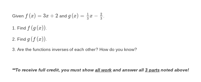 Given f (x) = 3x + 2 and g (x) = x -
1. Find f (g (x)).
2. Find g (f (x)).
3. Are the functions inverses of each other? How do you know?
**To receive full credit, you must show all work and answer all 3 parts noted above!
