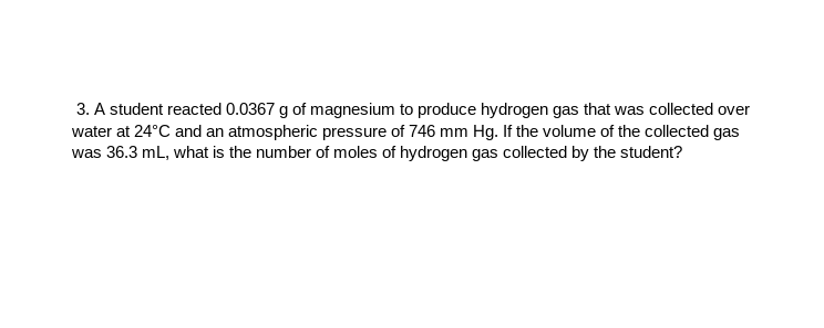 3. A student reacted 0.0367 g of magnesium to produce hydrogen gas that was collected over
water at 24°C and an atmospheric pressure of 746 mm Hg. If the volume of the collected gas
was 36.3 mL, what is the number of moles of hydrogen gas collected by the student?
