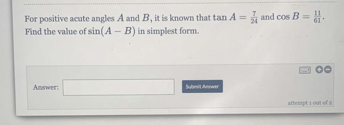 7
For positive acute angles A and B, it is known that tan A = 4 and cos B = 1.
Find the value of sin(A - B) in simplest form.
24
Answer:
Submit Answer
attempt 1 out of 2