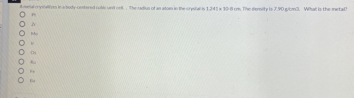 A metal crystallizes in a body-centered cubic unit cell. . The radius of an atom in the crystal is 1.241 x 10-8 cm. The density is 7.90 g/cm3. What is the metal?
Pt
Zr
Мо
Ir
Os
Ru
Fe
Ва
O 0 O O O O O O
