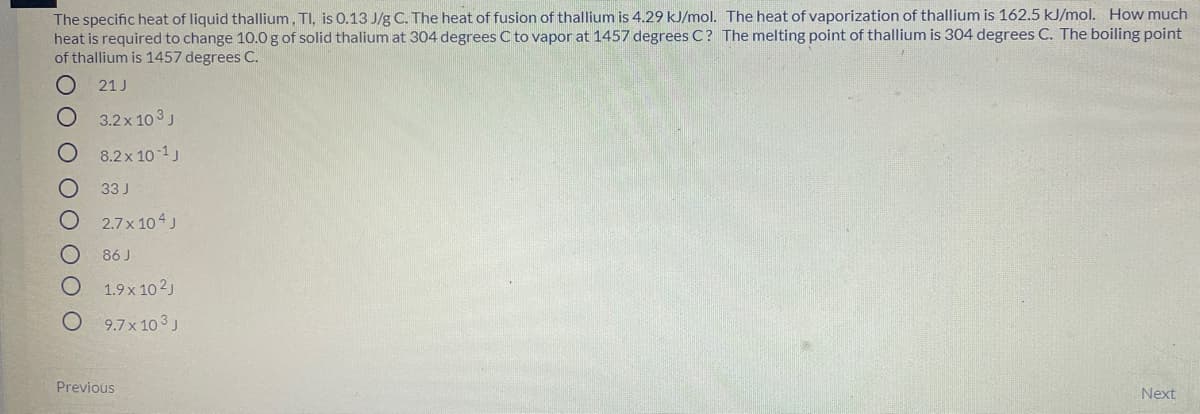 The specific heat of liquid thallium, TI, is 0.13 J/g C. The heat of fusion of thallium is 4.29 kJ/mol. The heat of vaporization of thallium is 162.5 kJ/mol. How much
heat is required to change 10.0 g of solid thalium at 304 degrees C to vapor at 1457 degrees C? The melting point of thallium is 304 degrees C. The boiling point
of thallium is 1457 degrees C.
21 J
3.2x 10 3 J
8.2x 10 1
33 J
2.7x 104 J
86 J
1.9x 10 2)
9.7x 103J
Previous
Next
