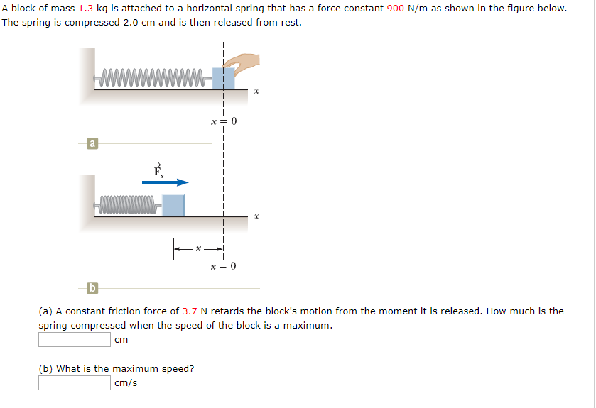 A block of mass 1.3 kg is attached to a horizontal spring that has a force constant 900 N/m as shown in the figure below.
The spring is compressed 2.0 cm and is then released from rest.
x = 0
(a) A constant friction force of 3.7 N retards the block's motion from the moment it is released. How much is the
spring compressed when the speed of the block is a maximum.
cm
(b) What is the maximum speed?
cm/s
