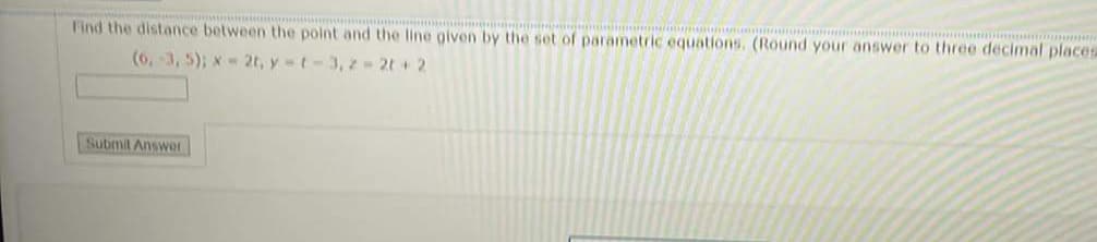 Find the distance between the point and the line given by the set of parametric equations. (Round your answer to three decimal placesa
(6, 3, 5); x- 2t, y t-3, z 2t + 2
Submit Answer
