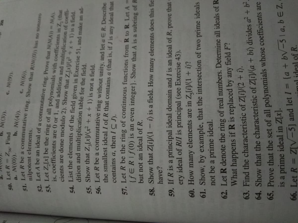 N(3)).
50. Let R Z Find
a. N((0)).
c. N(9)).
b. N(4)).
c. N((6)).
nilpotent elements.
is coefficients are 0 or 1, and addition and multiplication of coeffi-
cients are done modulo 2). Show that Z,[x\/? + x + 1) is a field.
4 List the elements of the field given in Exercise 51, and make an ad-
dition and multiplication table for the field.
55. Show that Z[x]/(x² + x + 1) is not a field.
56 Let R be a commutative ring without unity, and let a ER. Describe
the smallest ideal I of R that contains a (that is, if J is any ideal that
contains a, then ICJ).
E7 Let R be the ring of continuous functions from R to R. Let A =
{fERIf(0) is an even integer}. Show that A is a subring of R
but not an ideal of R.
58. Show that Z[i]/(1 - i) is a field. How many elements does this fie
have?
59. If R is a principal ideal domain and I is an ideal of R, prove that c
ery ideal of R/I is principal (see Exercise 43).
60. How many elements are in Z,[i]/(1 + i)?
61. Show, by example, that the intersection of two prime ideals
not be a prime ideal.
62. Let R denote the ring of real numbers. Determine all ideals of R.
What happens if R is replaced by any field F?
63. Find the characteristic of Z[i]/{2 + i).
64. Show that the characteristic of Z[i]/Ka + bi) divides a² + b²-
65. Prove that the set of all polynomials whose coefficients are
is a prime ideal in Z[x].
%3D
00. Let R = Z[V-5] and let I = (a + bV-5I a, b E Z -
imal ideal of R.
%3D
