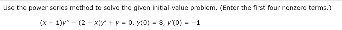 Use the power series method to solve the given initial-value problem. (Enter the first four nonzero terms.)
(x + 1)y" – (2 – x)y' + y = 0, y(0) = 8, y'(0) = -1
