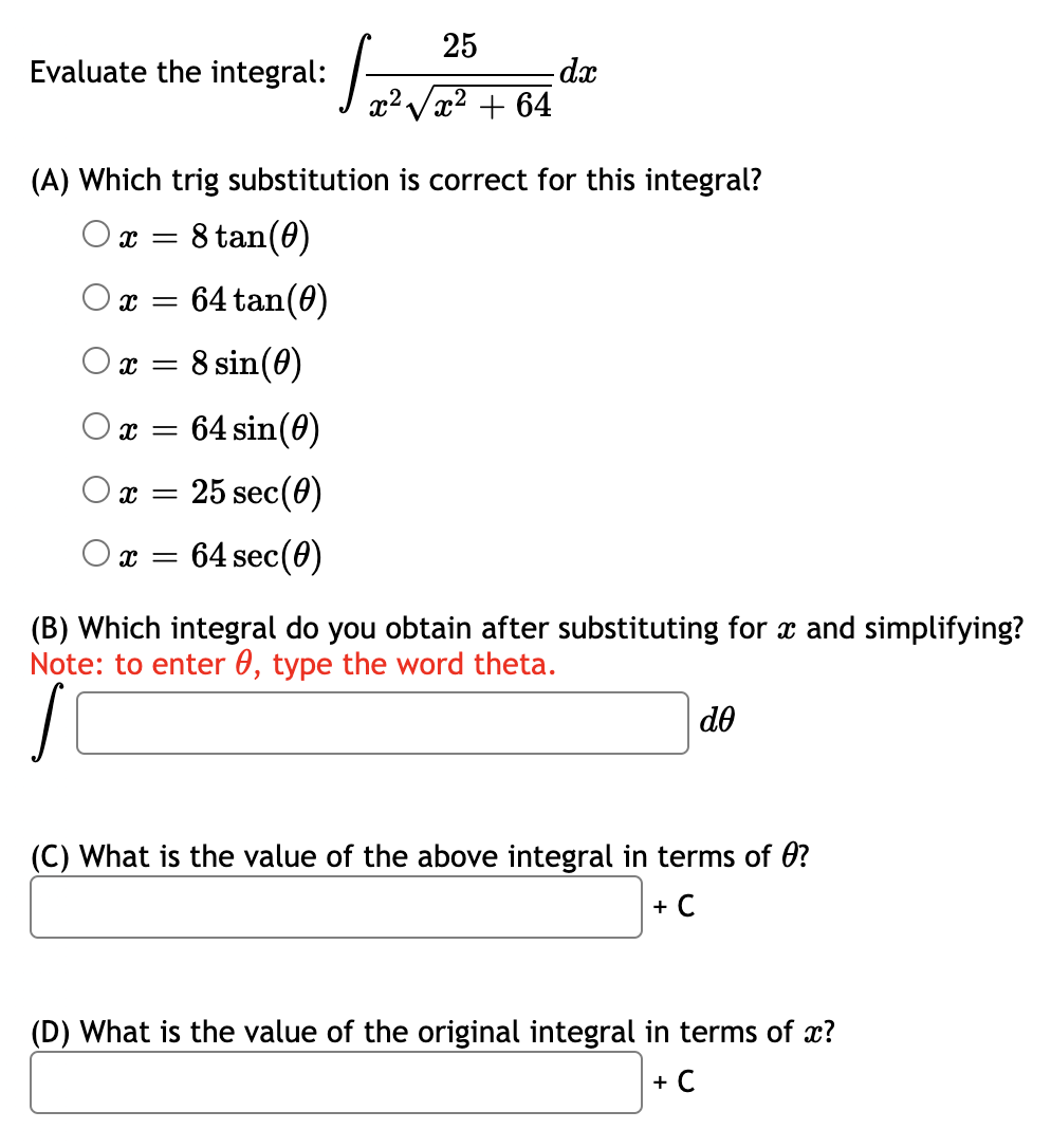 25
Evaluate the integral:
dx
x2 + 64
(A) Which trig substitution is correct for this integral?
O x =
8 tan(0)
64 tan(0)
O x =
8 sin(0)
O x =
64 sin(0)
х — 25 sec(Ө)
64 sec(0)
(B) Which integral do you obtain after substituting for x and simplifying?
Note: to enter 0, type the word theta.
do
(C) What is the value of the above integral in terms of 0?
+ C
(D) What is the value of the original integral in terms of x?
+ C
