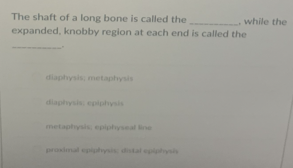 The shaft of a long bone is called the
while the
expanded, knobby region at each end is called the
diaphysis, metaphysis
diaphysis: epiphysis
metaphysis, epiphyseal line
proximal epiphysis: distal epiphysis
