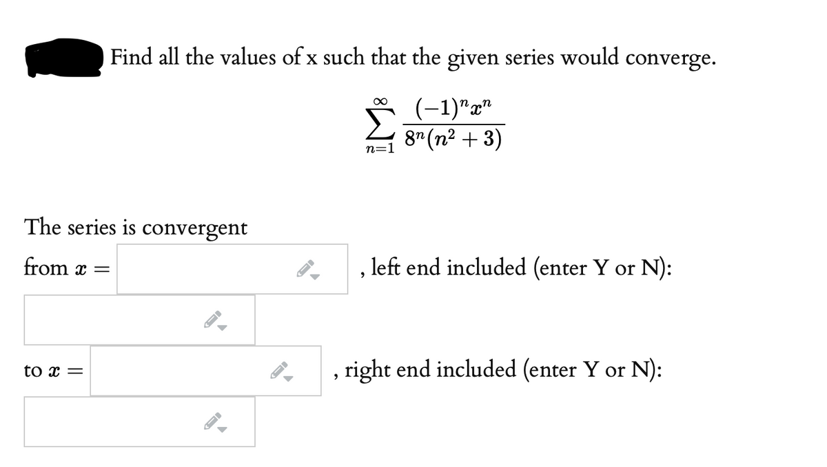 Find all the values of x such that the given series would converge.
(-1)"г"
n=1
8" (n² + 3)
The series is convergent
from x =
left end included (enter Y or N):
to x =
right end included (enter Y or N):
