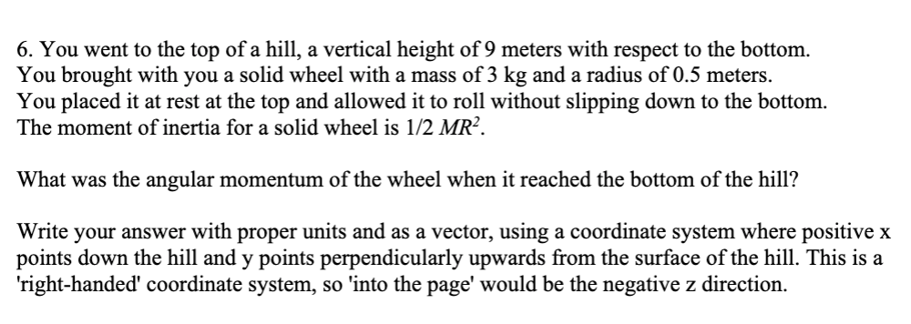6. You went to the top of a hill, a vertical height of 9 meters with respect to the bottom.
You brought with you a solid wheel with a mass of 3 kg and a radius of 0.5 meters.
You placed it at rest at the top and allowed it to roll without slipping down to the bottom.
The moment of inertia for a solid wheel is 1/2 MR².
What was the angular momentum of the wheel when it reached the bottom of the hill?
Write your answer with proper units and as a vector, using a coordinate system where positive x
points down the hill and y points perpendicularly upwards from the surface of the hill. This is a
'right-handed' coordinate system, so 'into the page' would be the negative z direction.
