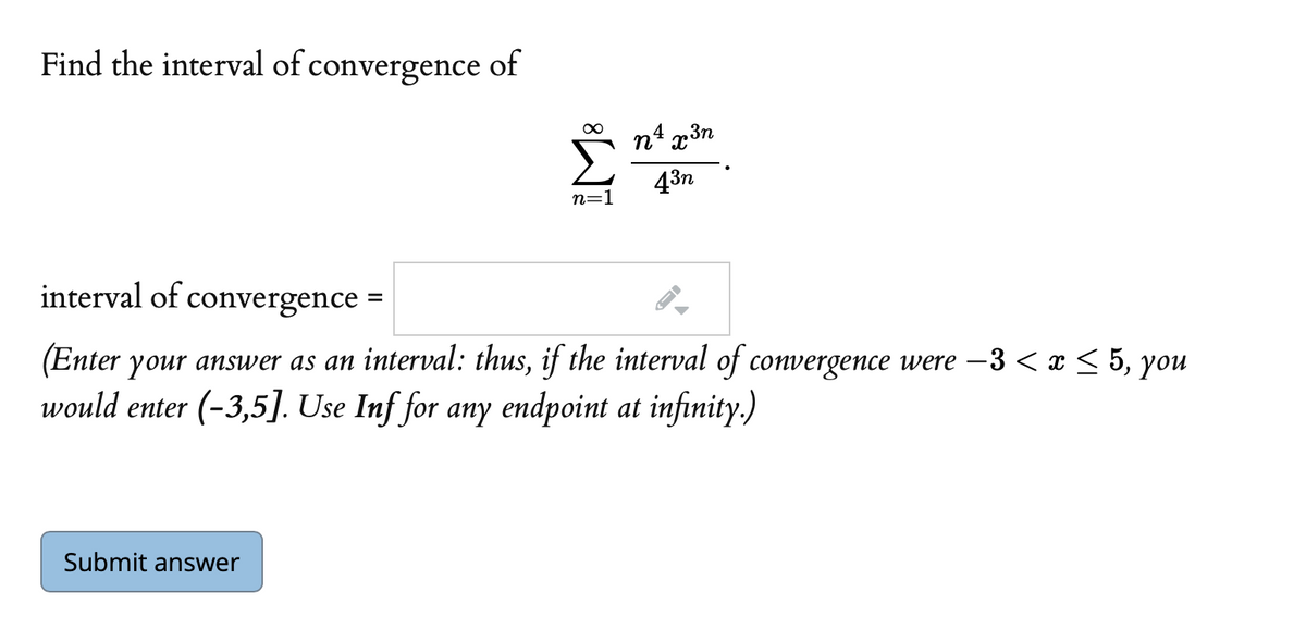 Find the interval of convergence of
4
3n
43n
n=1
interval of convergence =
(Enter your answer as an interval: thus, if the interval of convergence were –3 < x < 5, you
would enter (-3,5]. Use Inf for any endpoint at infinity.)
Submit answer
