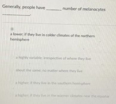 Generally, people have
number of melanocytes
a lower, if they live in colder climates of the northern
hemisphere
a highly variable imespective of where they live
about the same no matter where they live
ahigher it they live in the southern hemisphere
a higher if they live in the warmer cinates neat the equator
