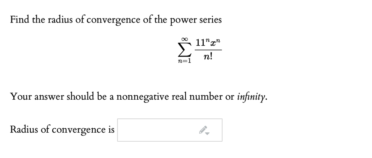 Find the radius of convergence of the power series
11" x"
Σ
n!
n=1
Your answer should be a nonnegative real number or infinity.
Radius of convergence is

