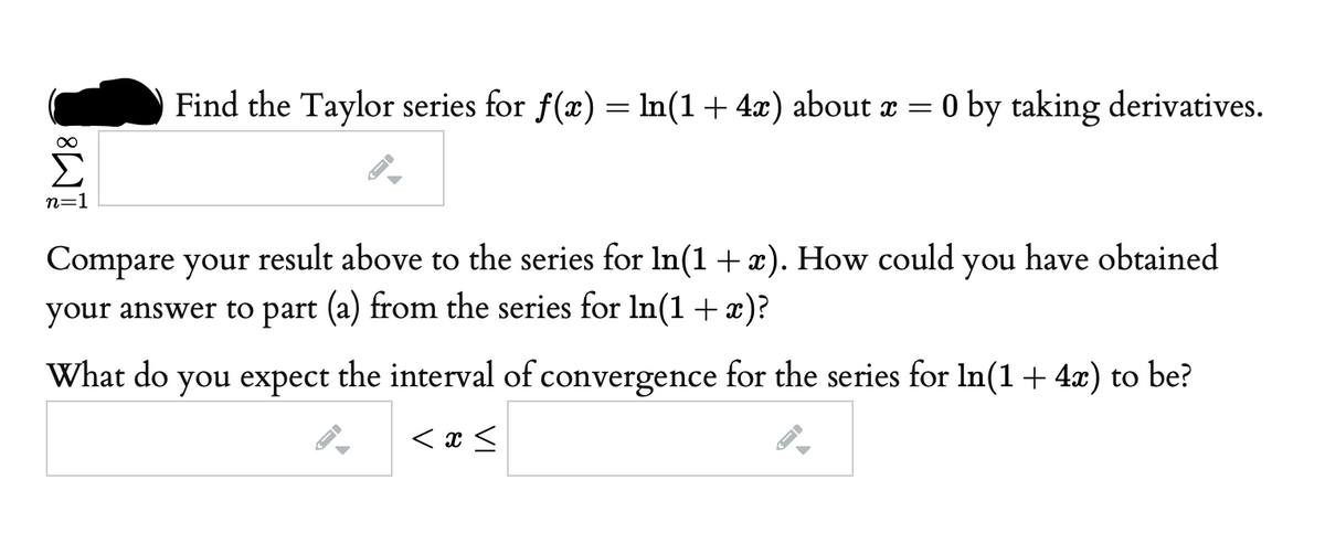 Find the Taylor series for f(x) = In(1+ 4x) about a = 0 by taking derivatives.
n=1
Compare your result above to the series for In(1 +x). How could you have obtained
your answer to part (a) from the series for In(1 +x)?
What do you expect the interval of convergence for the series for In(1+ 4x) to be?
< x <
