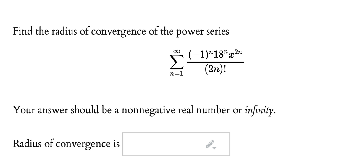 Find the radius of convergence
of the
power
series
(-1)*18"x2n
(2n)!
n=1
Your answer should be a nonnegative real number or infinity.
Radius of convergence is
