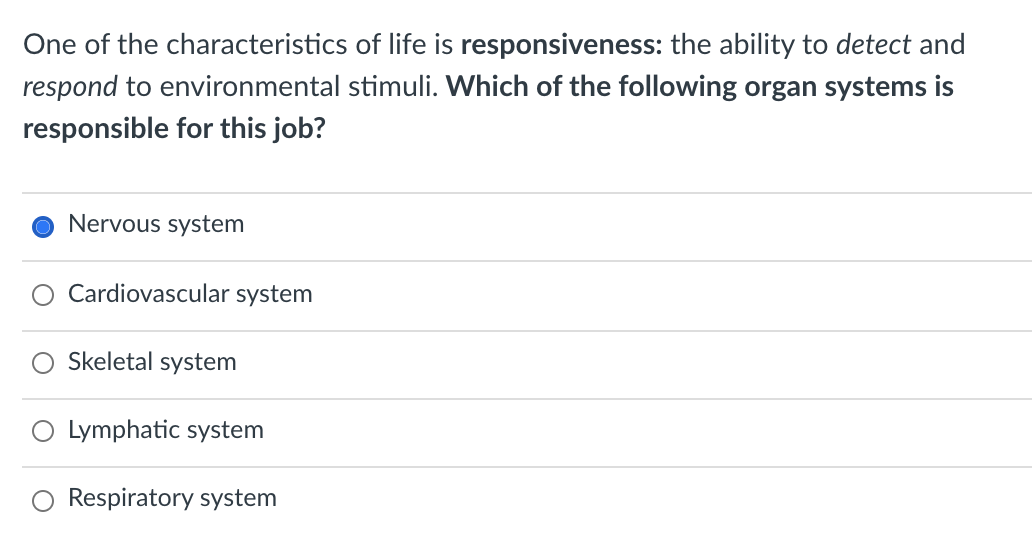 One of the characteristics of life is responsiveness: the ability to detect and
respond to environmental stimuli. Which of the following organ systems is
responsible for this job?
Nervous system
O Cardiovascular system
Skeletal system
Lymphatic system
Respiratory system

