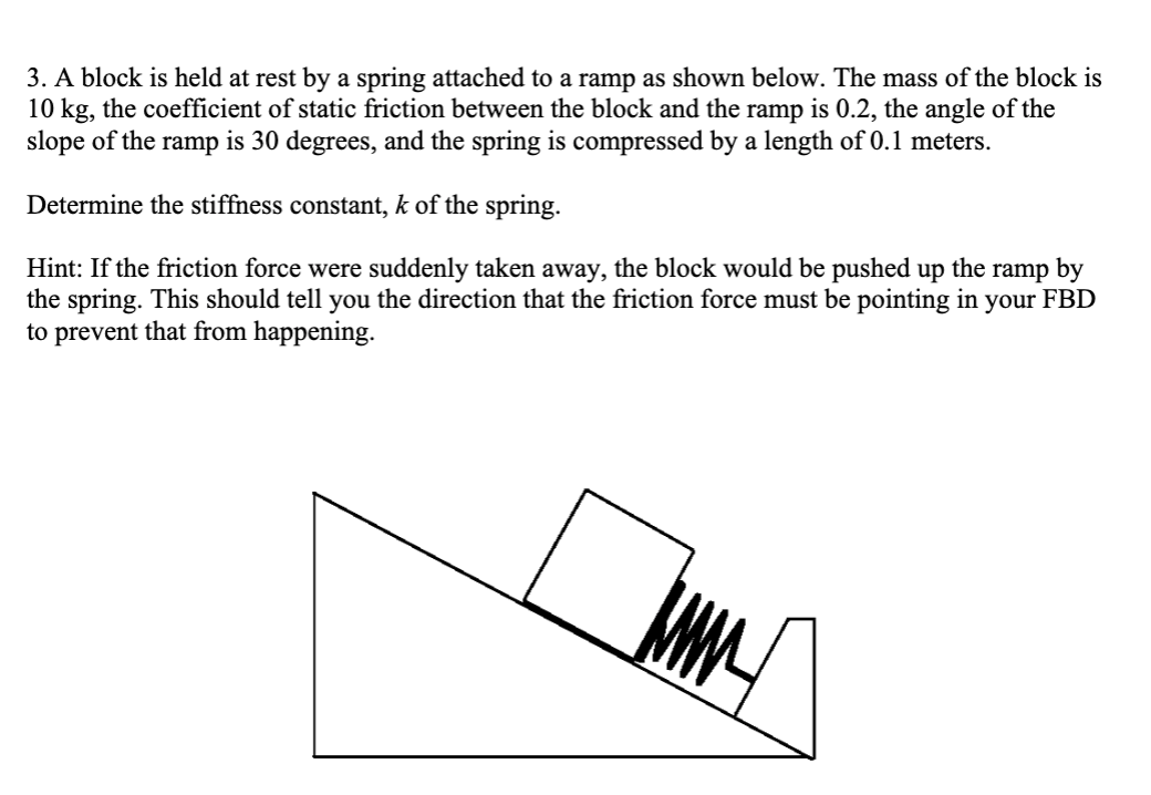 3. A block is held at rest by a spring attached to a ramp as shown below. The mass of the block is
10 kg, the coefficient of static friction between the block and the ramp is 0.2, the angle of the
slope of the ramp is 30 degrees, and the spring is compressed by a length of 0.1 meters.
Determine the stiffness constant, k of the spring.
Hint: If the friction force were suddenly taken away, the block would be pushed up the ramp by
the spring. This should tell you the direction that the friction force must be pointing in your FBD
to prevent that from happening.
