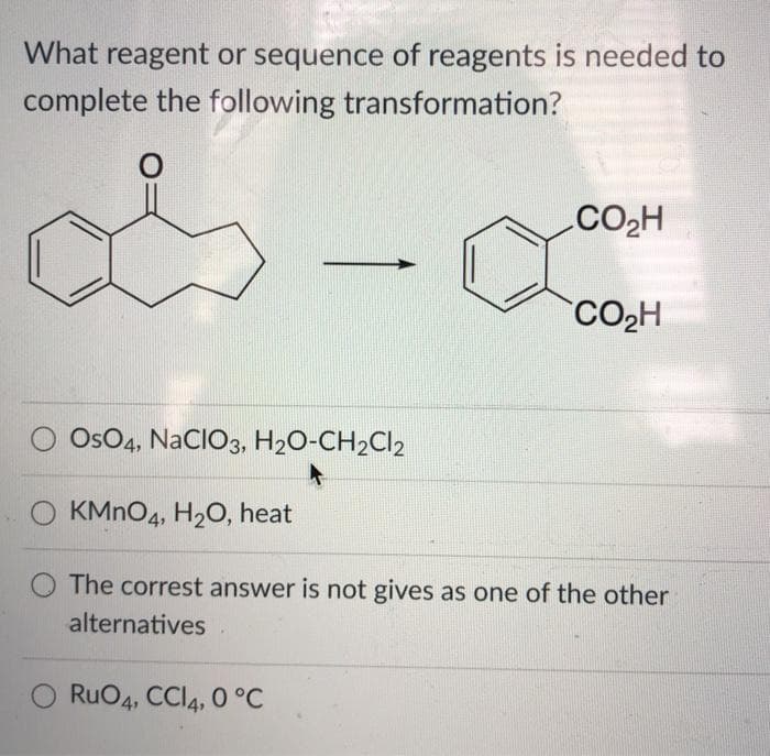 What reagent or sequence of reagents is needed to
complete the following transformation?
.CO2H
CO2H
Os04, NACIO3, H2O-CH2CI2
O KMNO4, H20, heat
O The correst answer is not gives as one of the other
alternatives
O RuO4, CCI4, 0 °C
