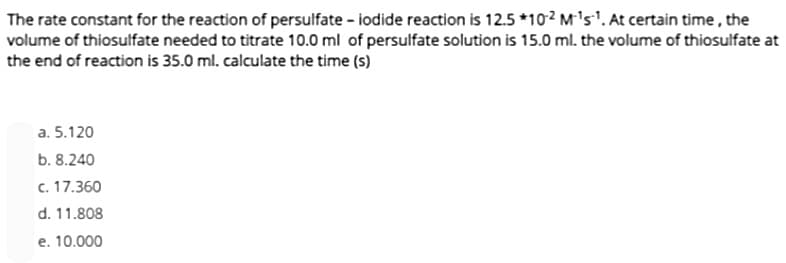 The rate constant for the reaction of persulfate - iodide reaction is 12.5 *102 M¹s¹. At certain time, the
volume of thiosulfate needed to titrate 10.0 ml of persulfate solution is 15.0 ml. the volume of thiosulfate at
the end of reaction is 35.0 ml. calculate the time (s)
a. 5.120
b. 8.240
c. 17.360
d. 11.808
e. 10.000