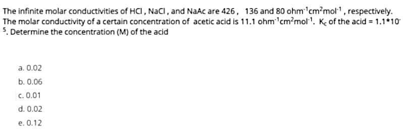 The infinite molar conductivities of HCI, NaCl, and NaAc are 426, 136 and 80 ohm ¹cm²mol¹, respectively.
The molar conductivity of a certain concentration of acetic acid is 11.1 ohm ¹cm²mol¹. K of the acid = 1.1*10
5. Determine the concentration (M) of the acid
a. 0.02
b. 0.06
c. 0.01
d. 0.02
e. 0.12